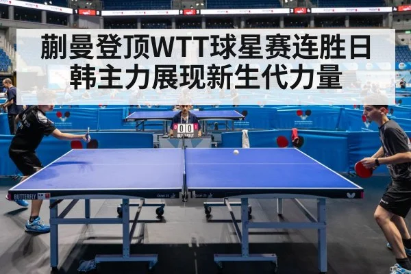 蒯曼登顶WTT球星赛连胜日韩主力展现新生代力量