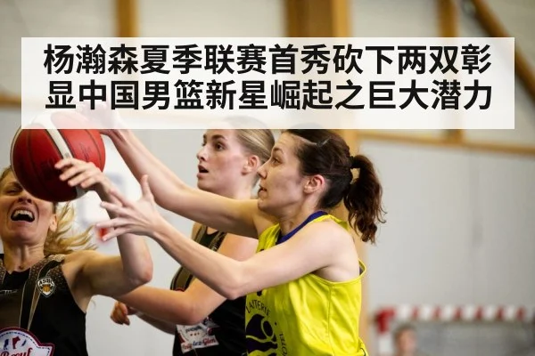 杨瀚森夏季联赛首秀砍下两双彰显中国男篮新星崛起之巨大潜力